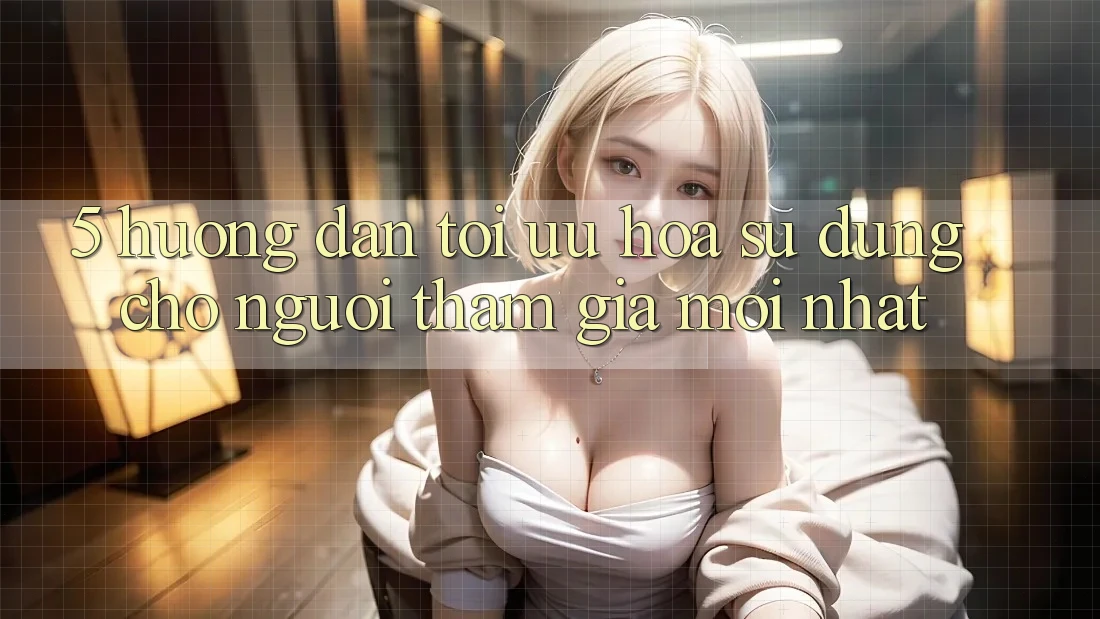 5. Hướng Dẫn Tối Ưu Hóa Sử dụng Cho Người tham gia Mới nhất