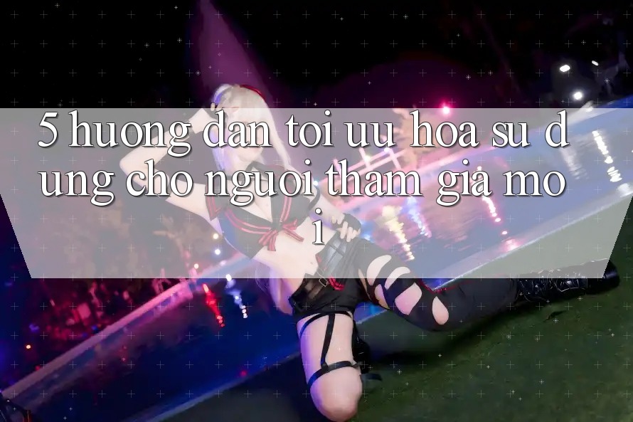 5. Hướng Dẫn Tối Ưu Hóa Sử dụng Cho Người tham gia Mới