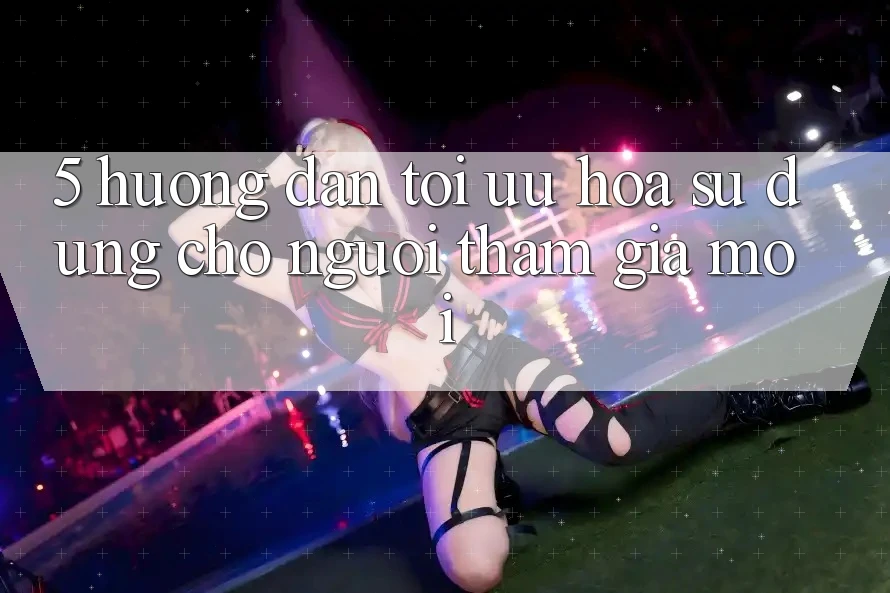 5. Hướng Dẫn Tối Ưu Hóa Sử dụng Cho Người tham gia Mới