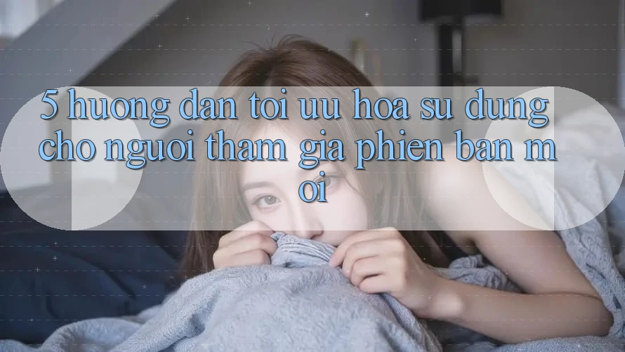 5. Hướng Dẫn Tối Ưu Hóa Sử dụng Cho Người tham gia Phiên bản mới