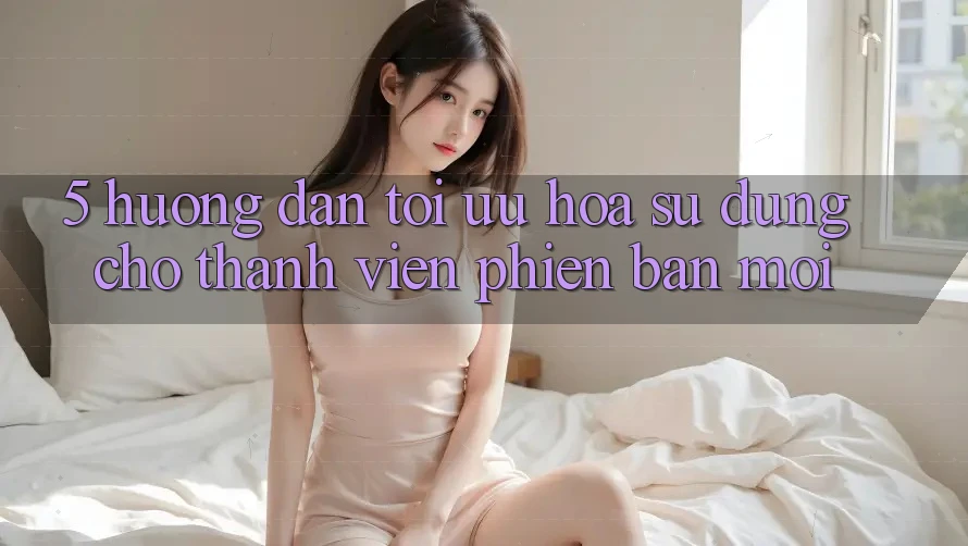 5. Hướng Dẫn Tối Ưu Hóa Sử dụng Cho Thành Viên Phiên bản mới