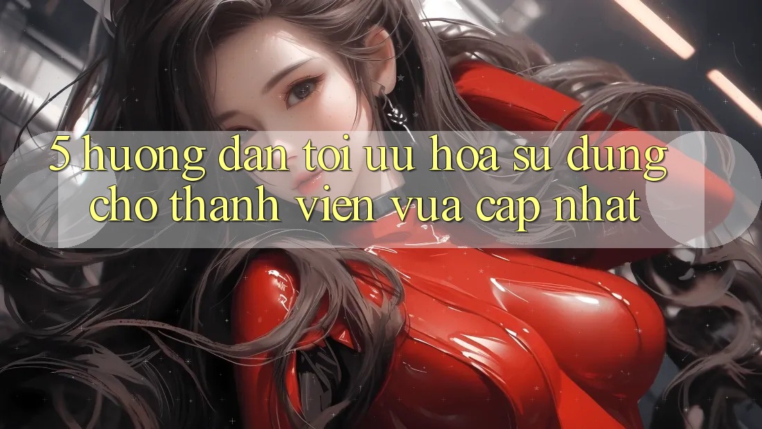 5. Hướng Dẫn Tối Ưu Hóa Sử dụng Cho Thành Viên Vừa cập nhật