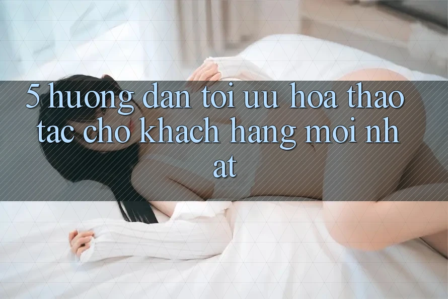5. Hướng Dẫn Tối Ưu Hóa Thao tác Cho Khách hàng Mới nhất