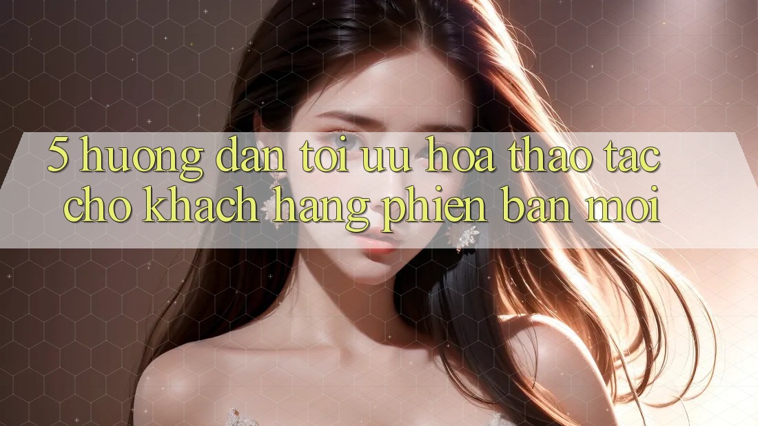 5. Hướng Dẫn Tối Ưu Hóa Thao tác Cho Khách hàng Phiên bản mới