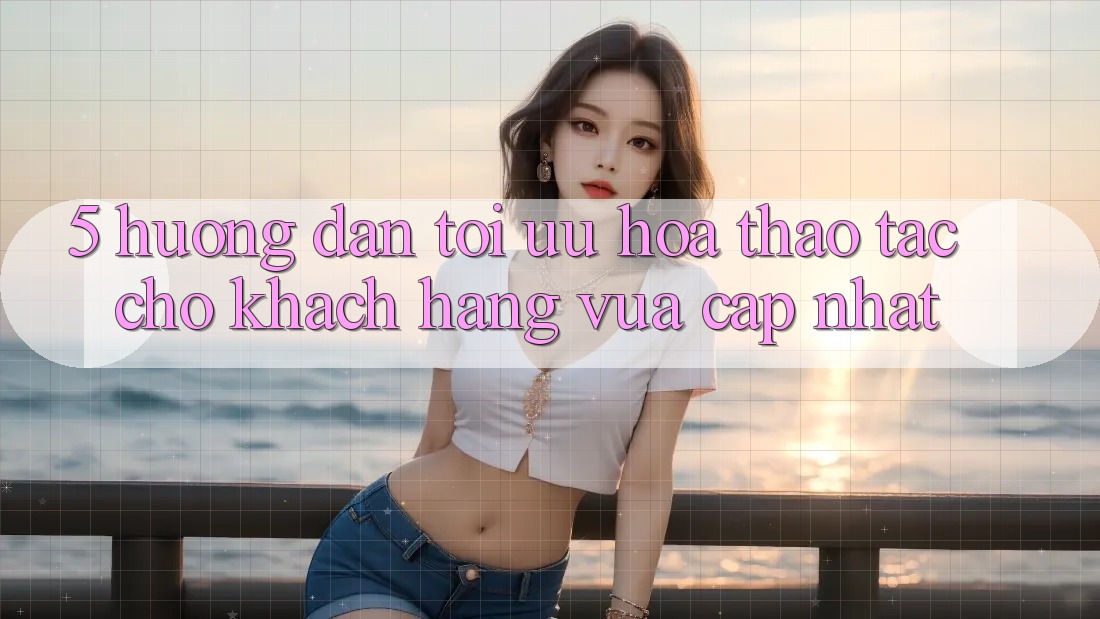 5. Hướng Dẫn Tối Ưu Hóa Thao tác Cho Khách hàng Vừa cập nhật