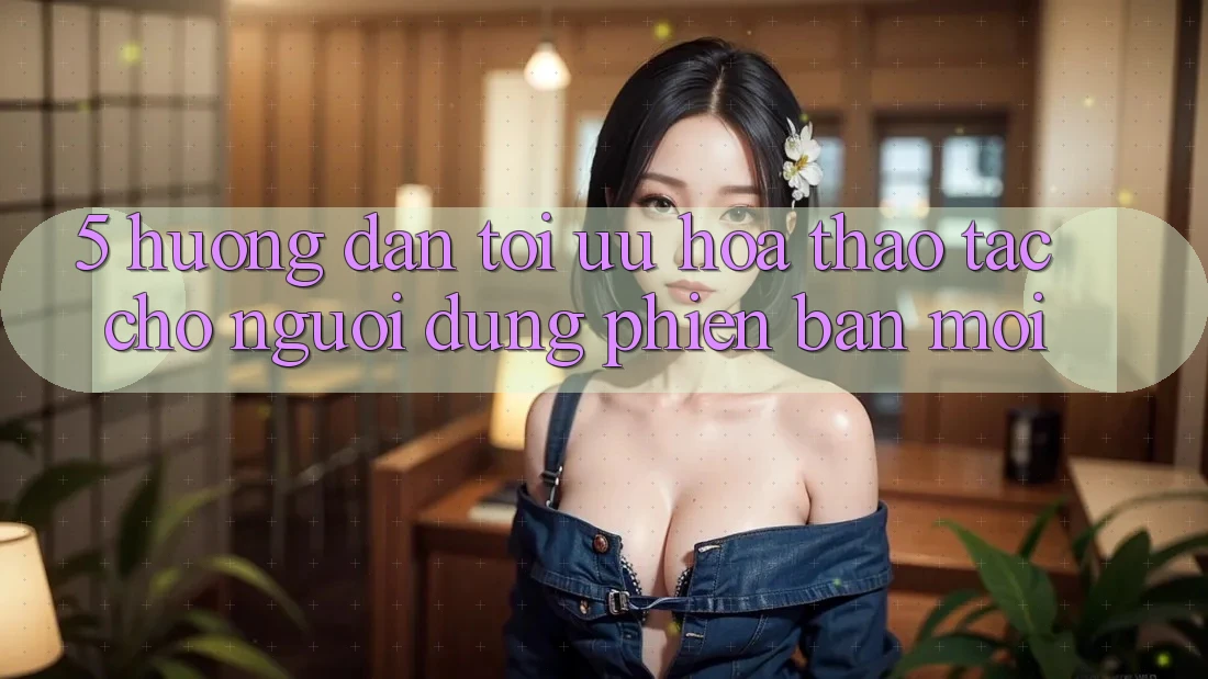 5. Hướng Dẫn Tối Ưu Hóa Thao tác Cho Người dùng Phiên bản mới