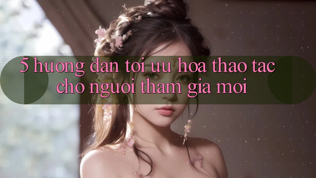 5. Hướng Dẫn Tối Ưu Hóa Thao tác Cho Người tham gia Mới