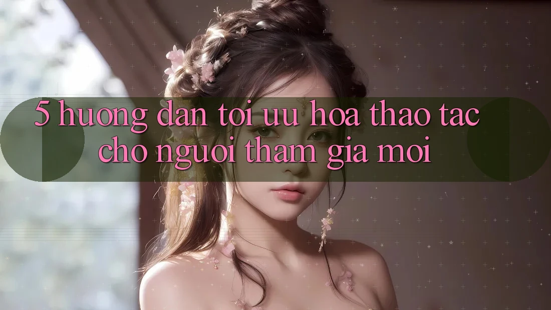 5. Hướng Dẫn Tối Ưu Hóa Thao tác Cho Người tham gia Mới