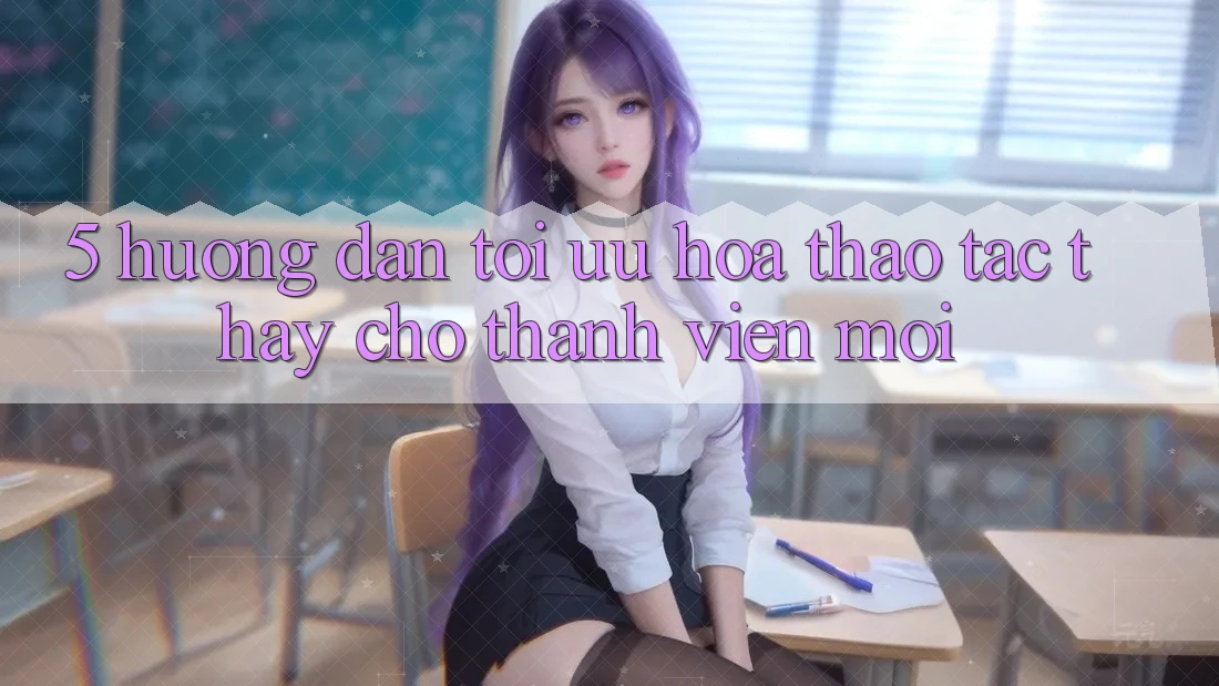 5. Hướng Dẫn Tối Ưu Hóa Thao tác thấy Cho Thành viên Mới