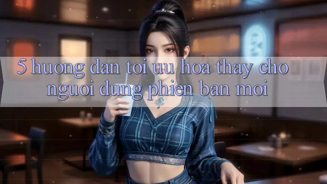 5. Hướng Dẫn Tối Ưu Hóa Thấy Cho Người dùng Phiên bản mới