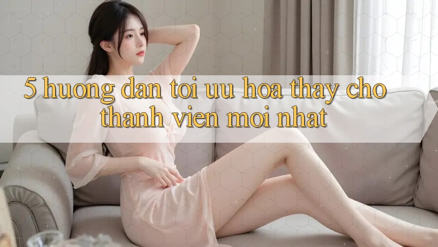 5. Hướng dẫn Tối Ưu Hóa Thấy Cho Thành Viên Mới nhất