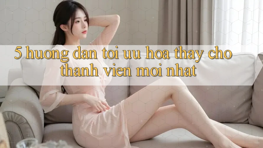 5. Hướng Dẫn Tối Ưu Hóa Thấy Cho Thành Viên Mới nhất