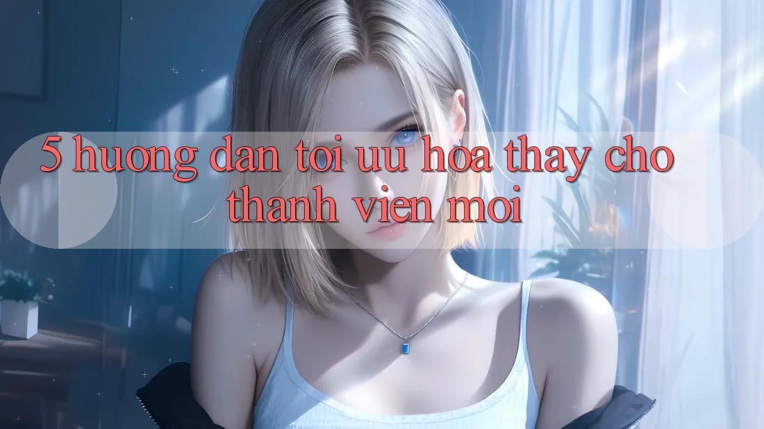 5. Hướng Dẫn Tối Ưu Hóa Thấy Cho Thành Viên Mới