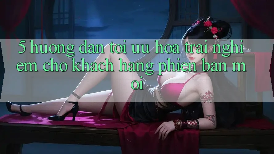 5. Hướng Dẫn Tối Ưu Hóa Trải nghiệm Cho Khách hàng Phiên bản mới