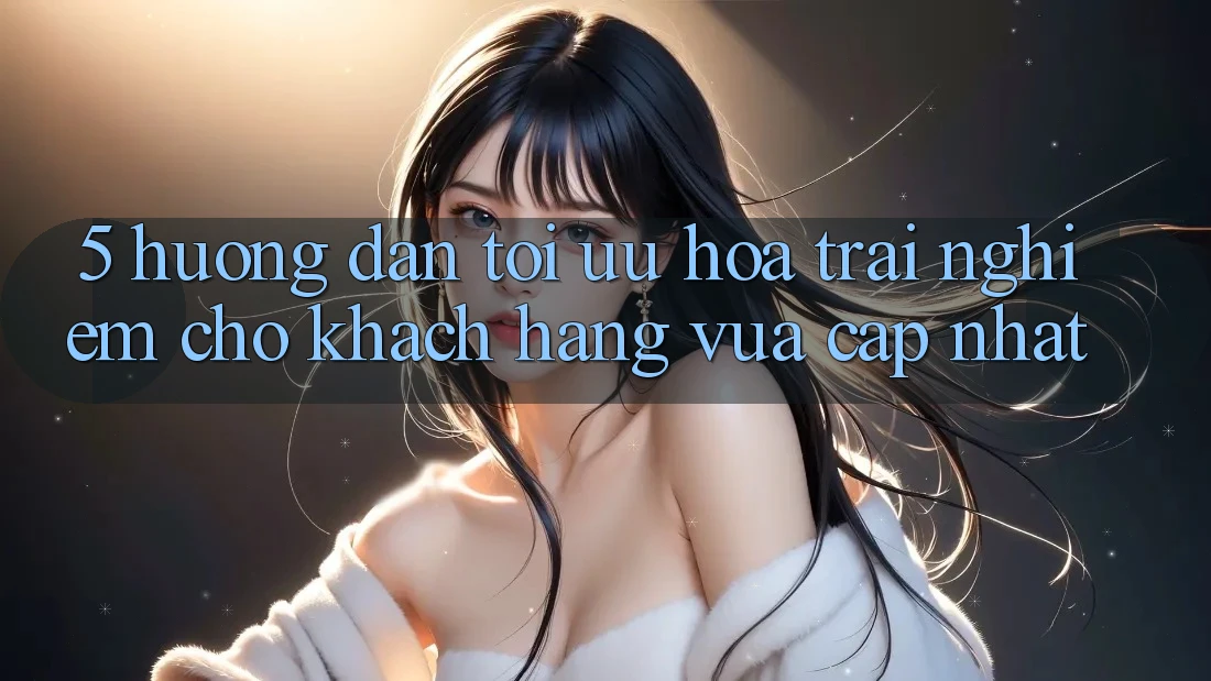 5. Hướng Dẫn Tối Ưu Hóa Trải Nghiệm Cho Khách hàng Vừa cập nhật