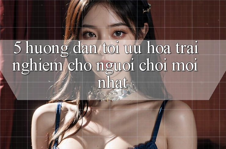 5. Hướng Dẫn Tối Ưu Hóa Trải Nghiệm Cho Người chơi Mới nhất