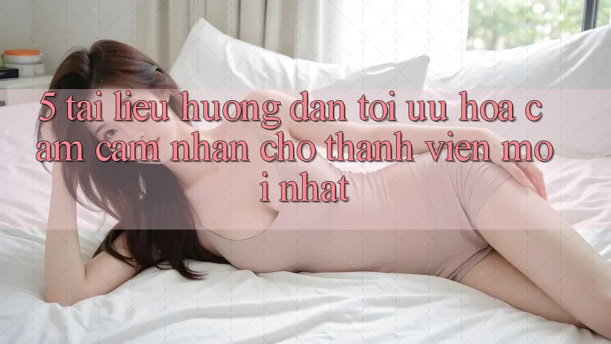 5. Tài liệu hướng dẫn Tối Ưu Hóa Cảm cảm nhận Cho Thành Viên Mới nhất