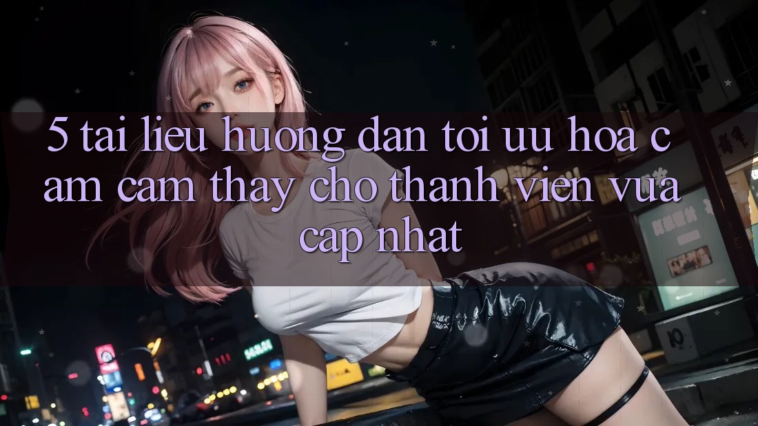 5. Tài liệu hướng dẫn Tối Ưu Hóa Cảm cảm thấy Cho Thành Viên Vừa cập nhật