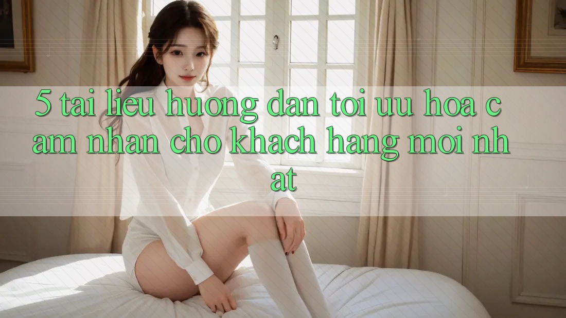 5. Tài liệu hướng dẫn Tối Ưu Hóa Cảm nhận Cho Khách hàng Mới nhất