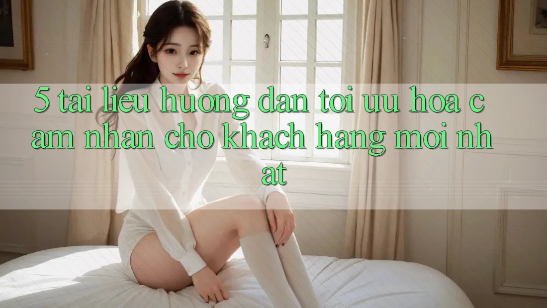 5. Tài liệu hướng dẫn Tối Ưu Hóa Cảm nhận Cho Khách hàng Mới nhất 5. Tài liệu hướng dẫn Tối Ưu Hóa Cảm nhận Cho Khách hàng Mới nhất