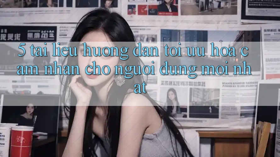 5. Tài liệu hướng dẫn Tối Ưu Hóa Cảm nhận Cho Người dùng Mới nhất