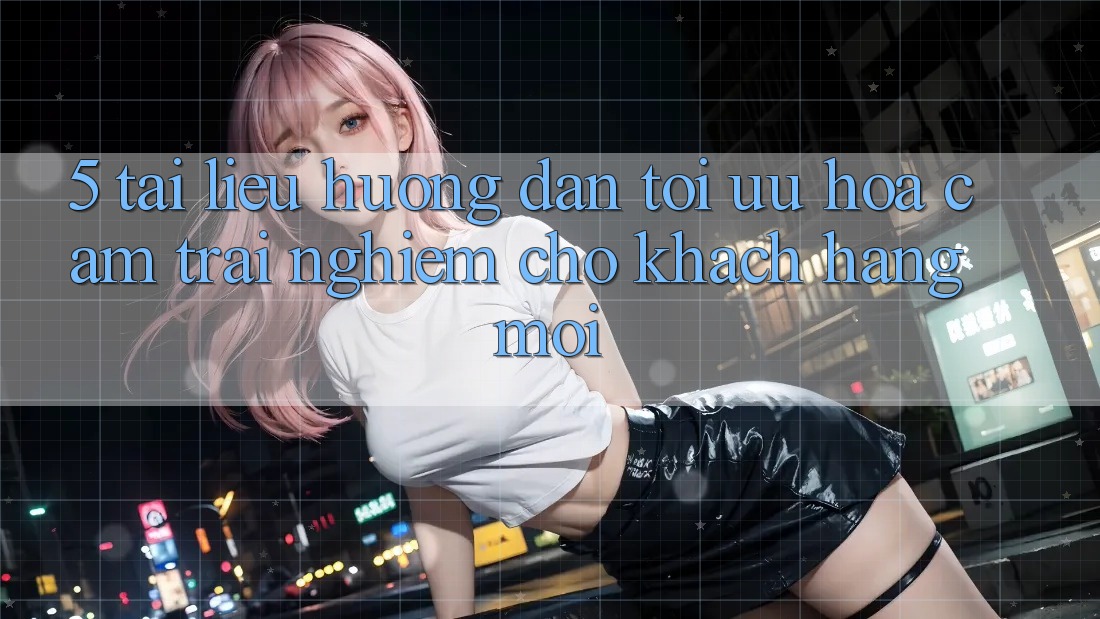 5. Tài liệu hướng dẫn Tối Ưu Hóa Cảm trải nghiệm Cho Khách hàng Mới