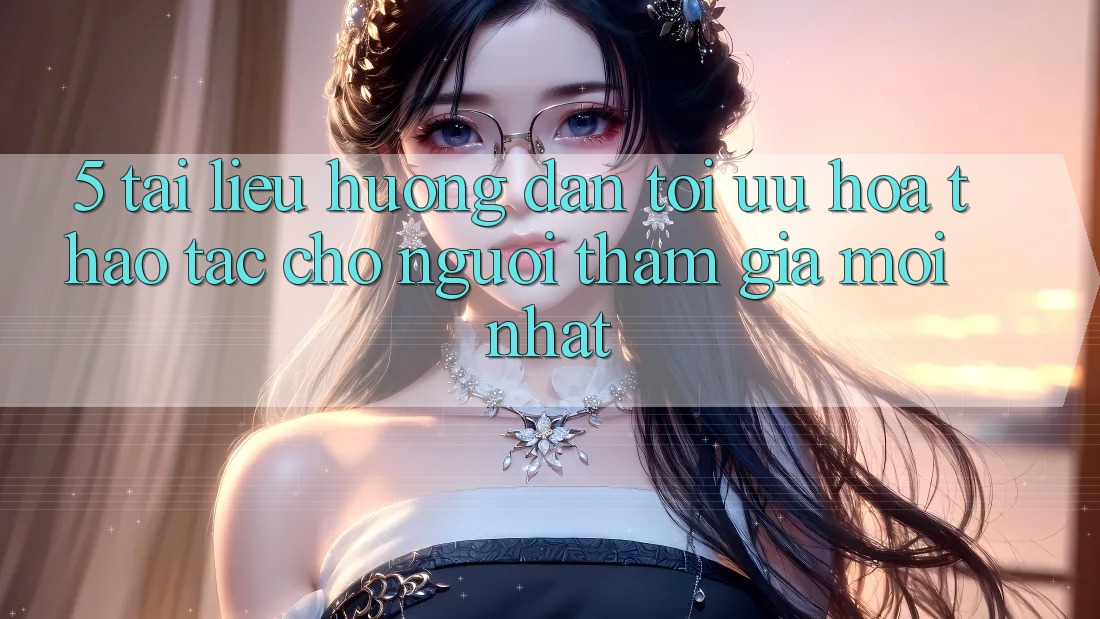 5. Tài liệu hướng dẫn Tối Ưu Hóa Thao tác Cho Người tham gia Mới nhất