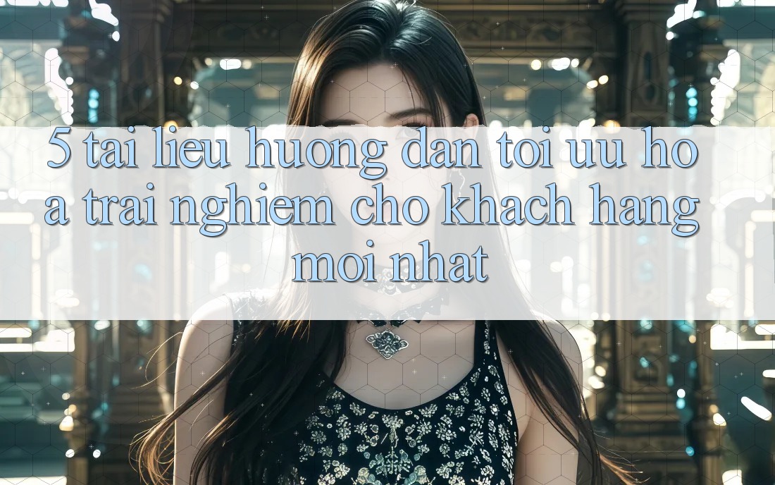 5. Tài liệu hướng dẫn Tối Ưu Hóa Trải Nghiệm Cho Khách hàng Mới nhất