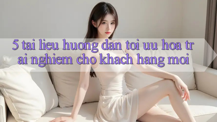 5. Tài liệu hướng dẫn Tối Ưu Hóa Trải Nghiệm Cho Khách hàng Mới