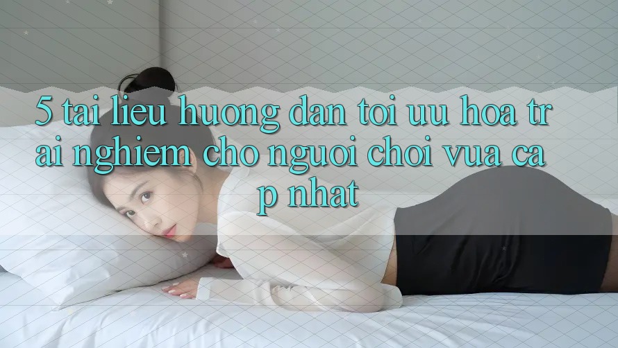 5. Tài liệu hướng dẫn Tối Ưu Hóa Trải Nghiệm Cho Người chơi Vừa cập nhật