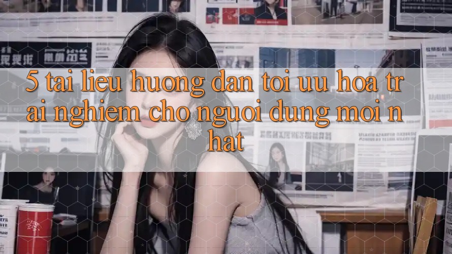 5. Tài liệu hướng dẫn Tối Ưu Hóa Trải Nghiệm Cho Người dùng Mới nhất