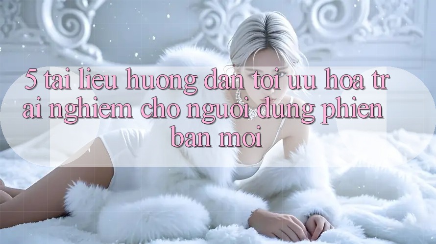 5. Tài liệu hướng dẫn Tối Ưu Hóa Trải Nghiệm Cho Người dùng Phiên bản mới