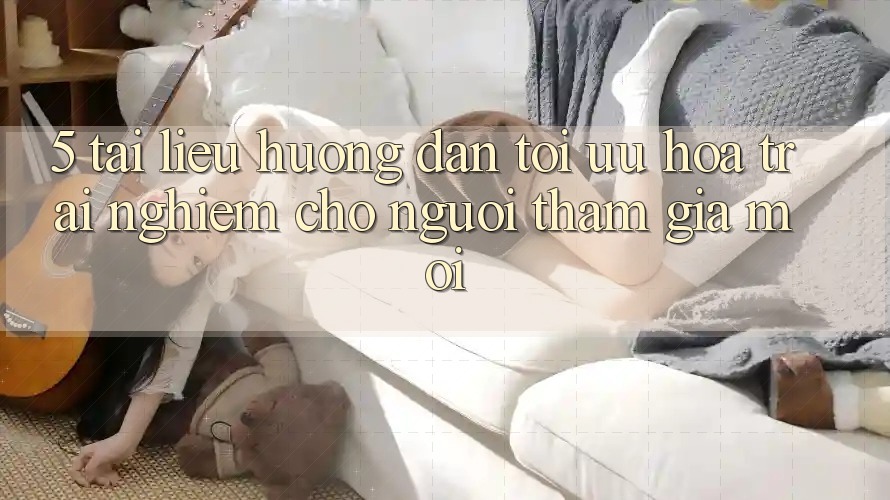 5. Tài liệu hướng dẫn Tối Ưu Hóa Trải Nghiệm Cho Người tham gia Mới