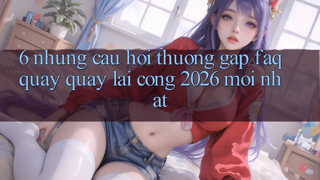 6. Những Câu Hỏi Thường Gặp (FAQ) Quay quay lại Cổng 2026 Mới nhất