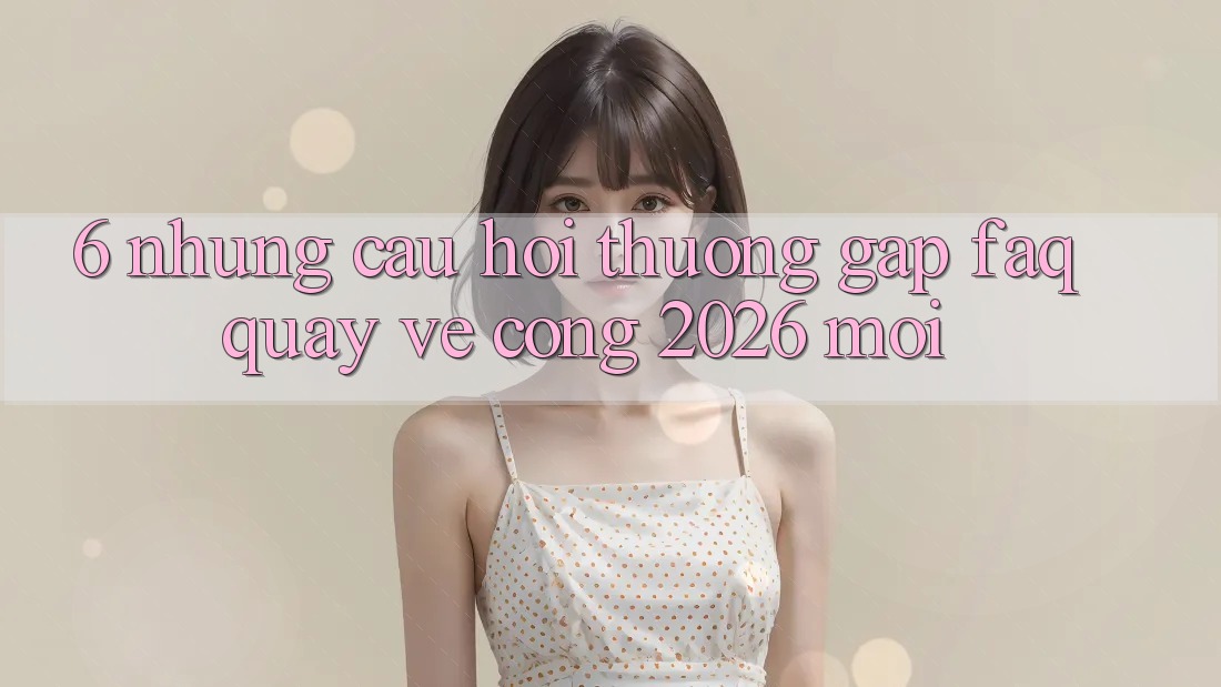 6. Những Câu Hỏi Thường Gặp (FAQ) Quay về Cổng 2026 Mới