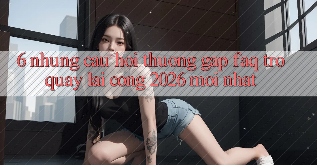 6. Những Câu Hỏi Thường Gặp (FAQ) Trở quay lại Cổng 2026 Mới nhất