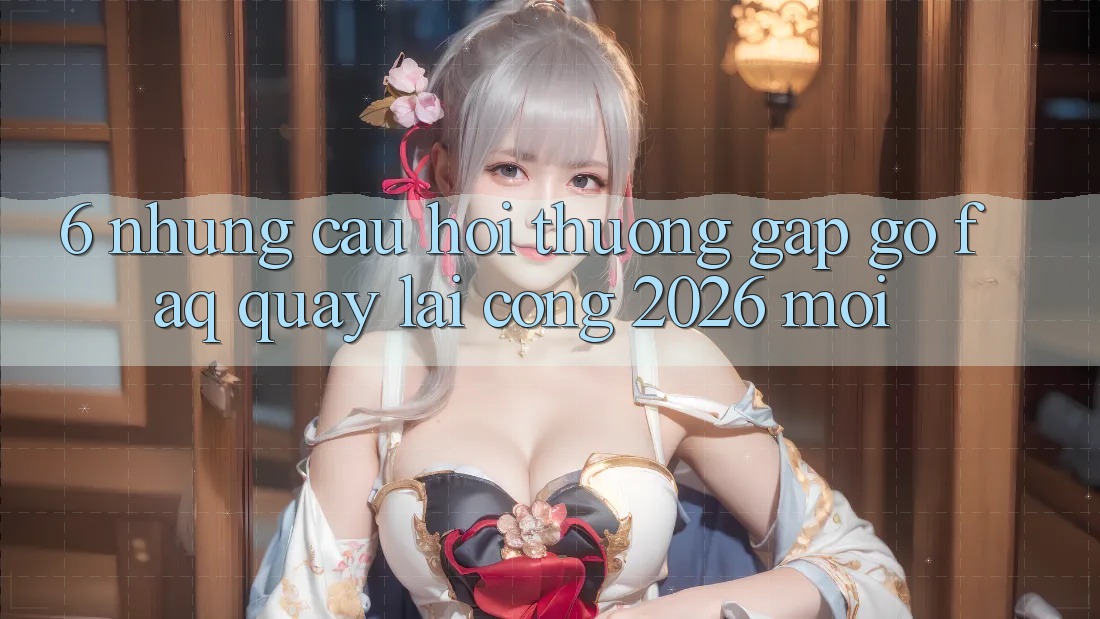 6. Những Câu Hỏi Thường Gặp gỡ (FAQ) Quay lại Cổng 2026 Mới