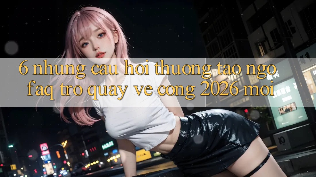 6. Những Câu Hỏi Thường Tao ngộ (FAQ) Trở quay về Cổng 2026 Mới