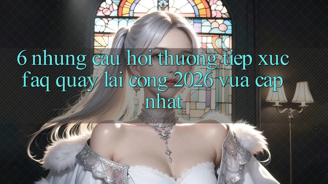 6. Những Câu Hỏi Thường Tiếp xúc (FAQ) Quay lại Cổng 2026 Vừa cập nhật