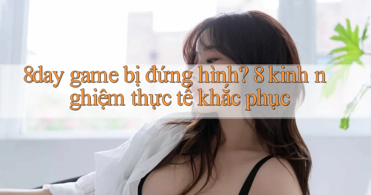 8day game bị đứng hình 8 kinh nghiệm thực tế khắc phục