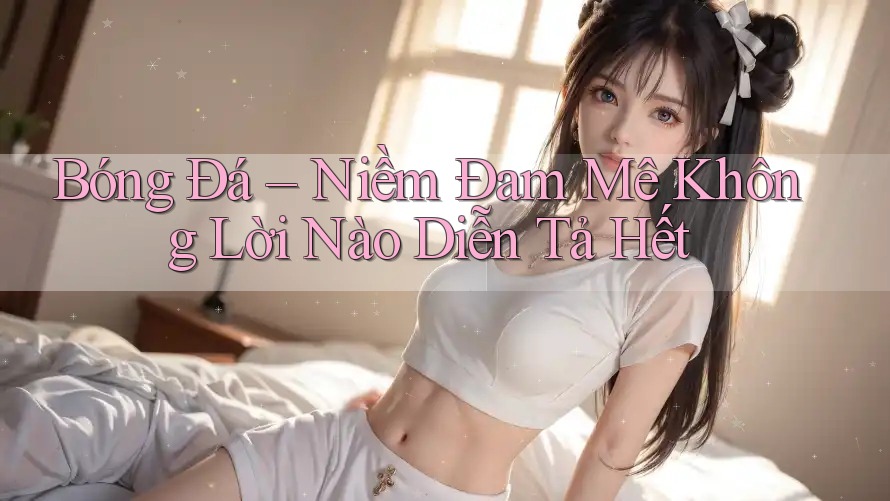 Bóng Đá – Niềm Đam Mê Không Lời Nào Diễn Tả Hết