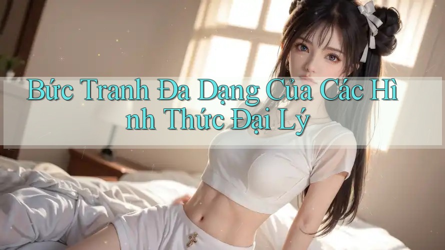 Bức Tranh Đa Dạng Của Các Hình Thức Đại Lý