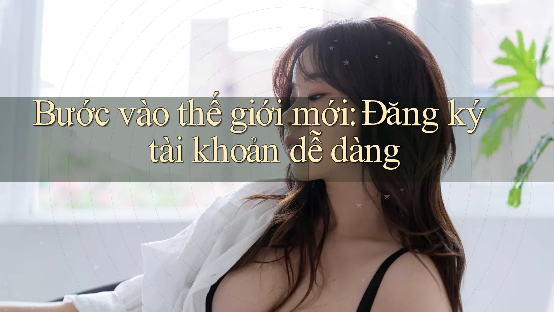 Bước vào thế giới mới: Đăng ký tài khoản dễ dàng