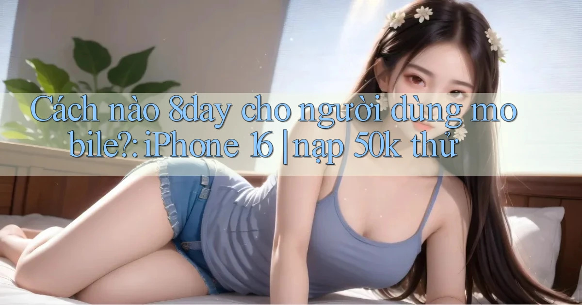 Cách nào 8day cho người dùng mobile iPhone 16 nạp 50k thử
