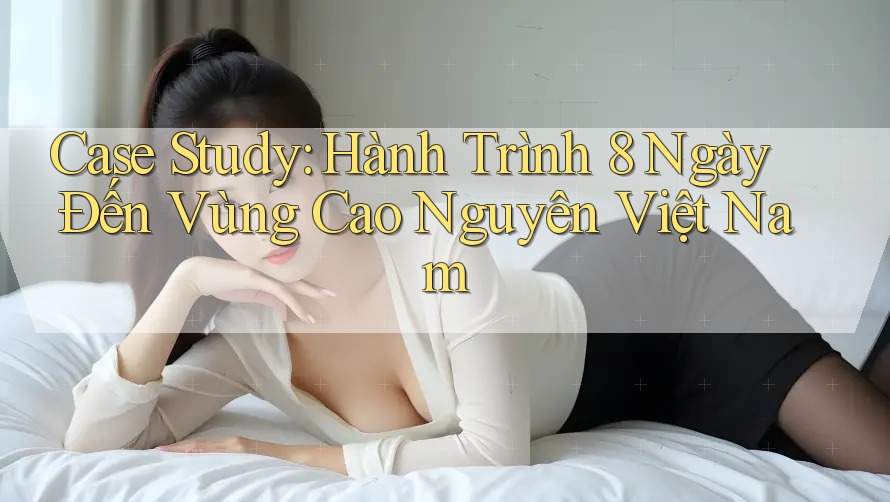 Case Study: Hành Trình 8 Ngày Đến Vùng Cao Nguyên Việt Nam
