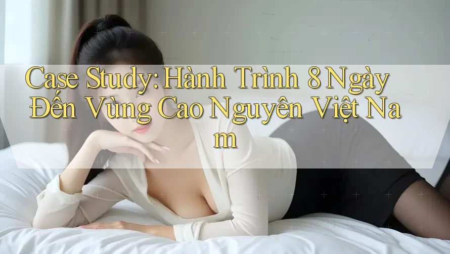 Case Study: Hành Trình 8 Ngày Đến Vùng Cao Nguyên Việt Nam
