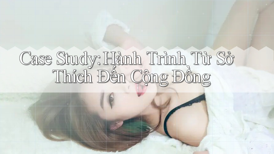 Case Study: Hành Trình Từ Sở Thích Đến Cộng Đồng