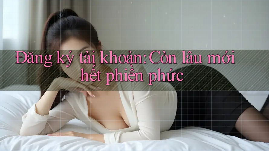 Đăng ký tài khoản: Còn lâu mới hết phiền phức