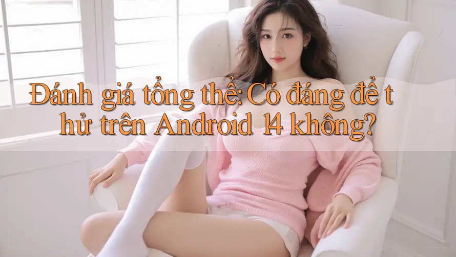 Đánh giá tổng thể: Có đáng để thử trên Android 14 không?