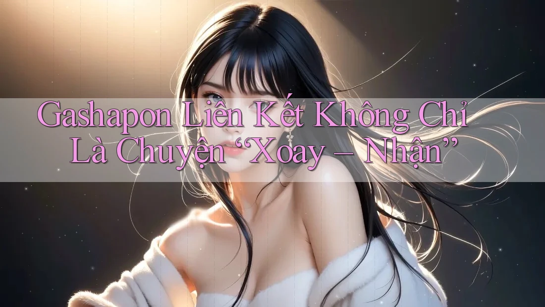 Gashapon Liên Kết Không Chỉ Là Chuyện “Xoay – Nhận” Gashapon Liên Kết Không Chỉ Là Chuyện “Xoay – Nhận”